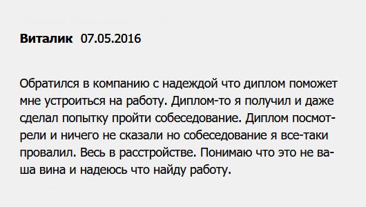 diplomuy.com Никак не мог устроиться на хорошую работу из-за отсутствия диплом, поэтому решил обратиться в вашу компанию. Документ мне сделали, и я его получил, но собеседование провалил. Нет, не по вашей вине, диплом проверку прошел, просто я им не подошел. Надеюсь, что найду работу.